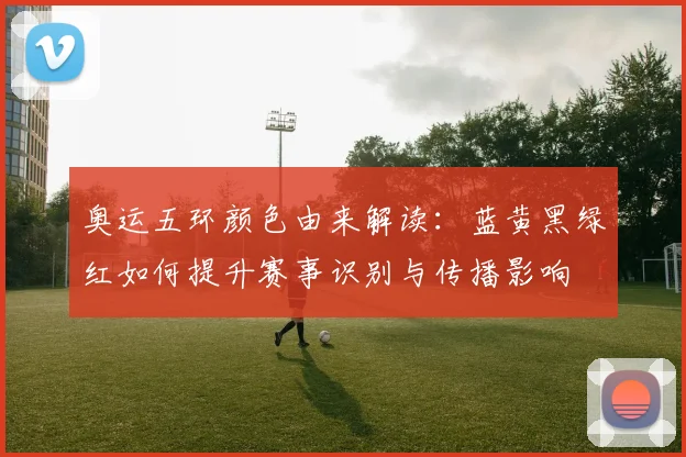 奥运五环颜色由来解读:蓝黄黑绿红如何提升赛事识别与传播影响