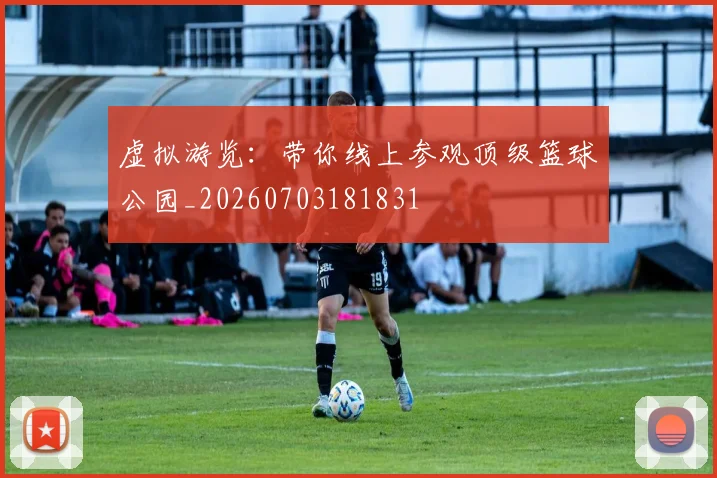 虚拟游览：带你线上参观顶级篮球公园_20260703181831