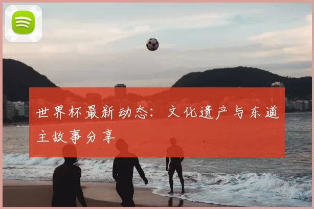 世界杯最新动态：文化遗产与东道主故事分享