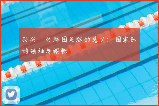 孙兴慜对韩国足球的意义:国家队的领袖与旗帜