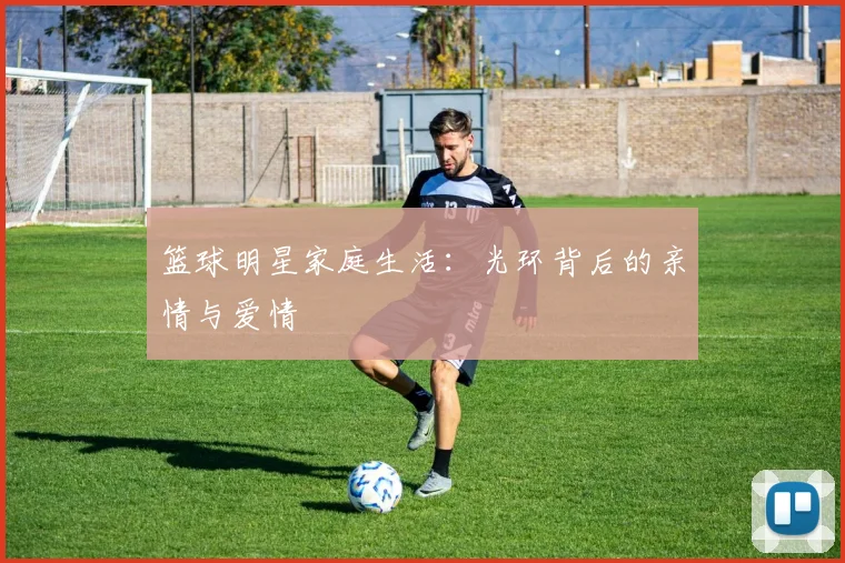 篮球明星家庭生活:光环背后的亲情与爱情