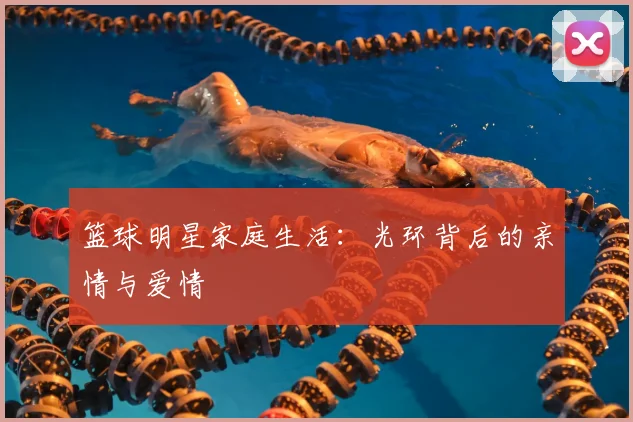 篮球明星家庭生活:光环背后的亲情与爱情